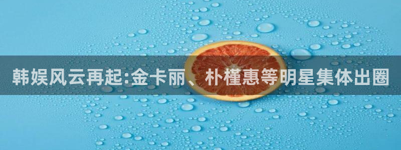 天狮娱乐：韩娱风云再起:金卡丽、朴槿惠等明星集体出圈