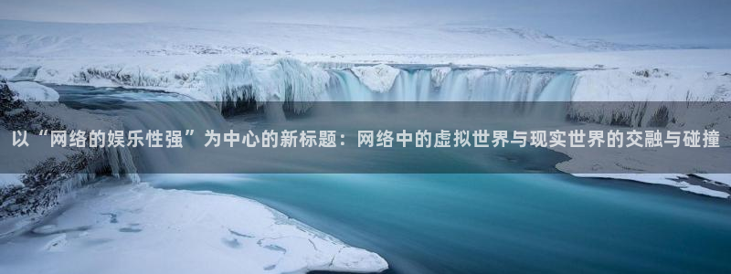 天狮娱乐：以“网络的娱乐性强”为中心的新标题：网络中的虚拟世界与现实世界的交融与碰撞